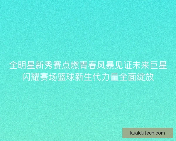 全明星新秀赛点燃青春风暴见证未来巨星闪耀赛场篮球新生代力量全面绽放