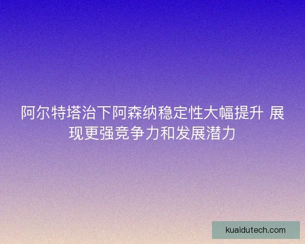 阿尔特塔治下阿森纳稳定性大幅提升 展现更强竞争力和发展潜力