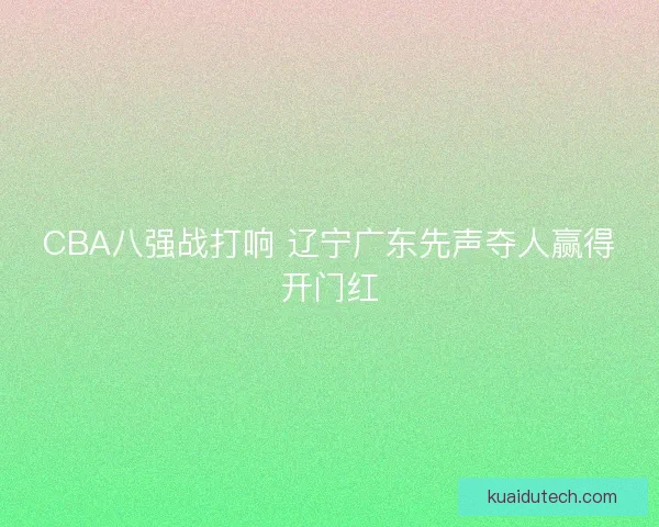 CBA八强战打响 辽宁广东先声夺人赢得开门红