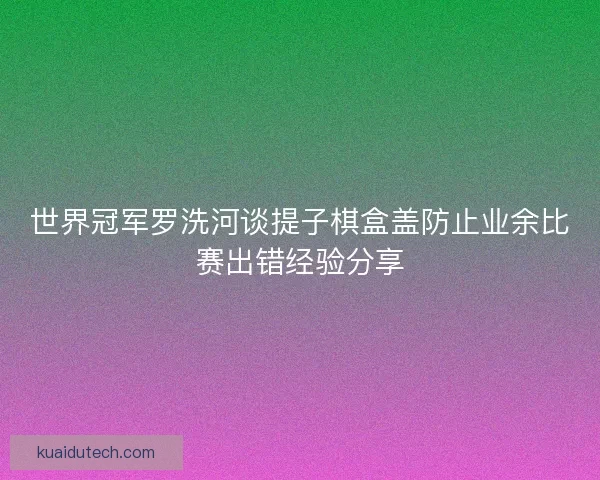 世界冠军罗洗河谈提子棋盒盖防止业余比赛出错经验分享