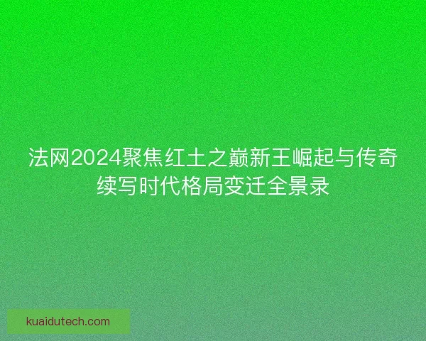 法网2024聚焦红土之巅新王崛起与传奇续写时代格局变迁全景录